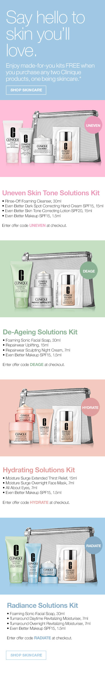 Say hello to skin you'll love. Enjoy made-for-you kits FREE when you purchase any two Clinique products, one being skincare. SHOP SKINCARE